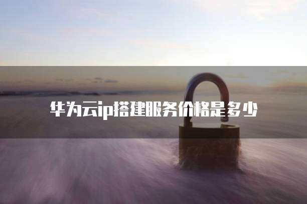 华为云ip搭建服务价格是多少