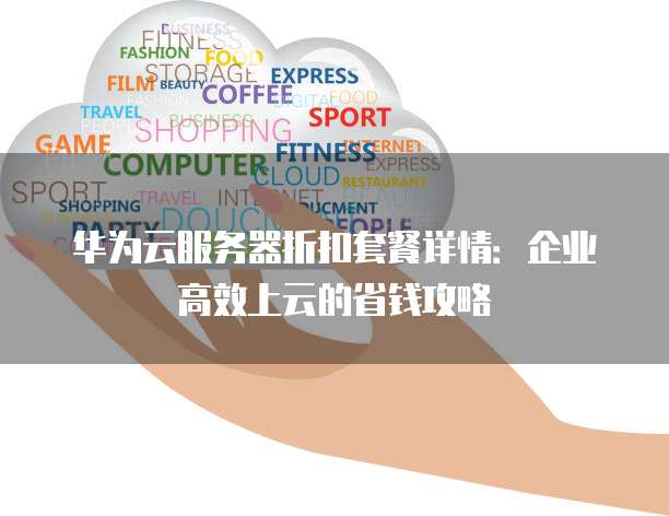 华为云服务器折扣套餐详情:企业高效上云的省钱攻略
