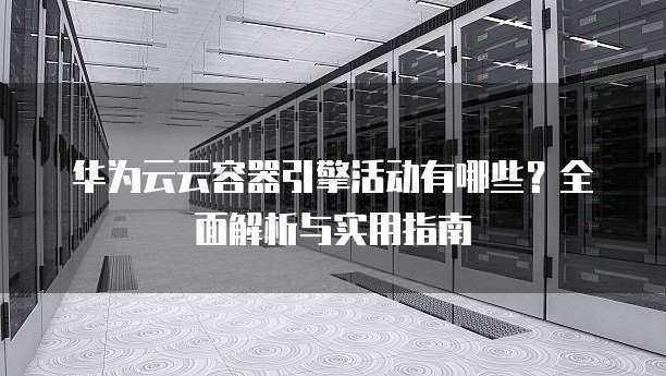 华为云云容器引擎活动有哪些?全面解析与实用指南