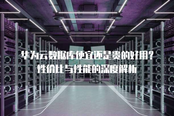 华为云数据库便宜还是贵的好用?性价比与性能的深度解析