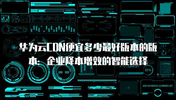 华为云CDN便宜多少最好版本的版本:企业降本增效的智能选择