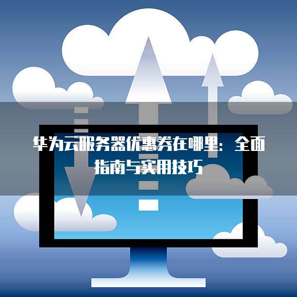 华为云服务器优惠券在哪里:全面指南与实用技巧