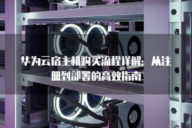 华为云宿主机购买流程详解:从注册到部署的高效指南
