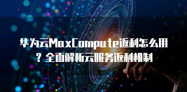 华为云MaxCompute返利怎么用?全面解析云服务返利机制