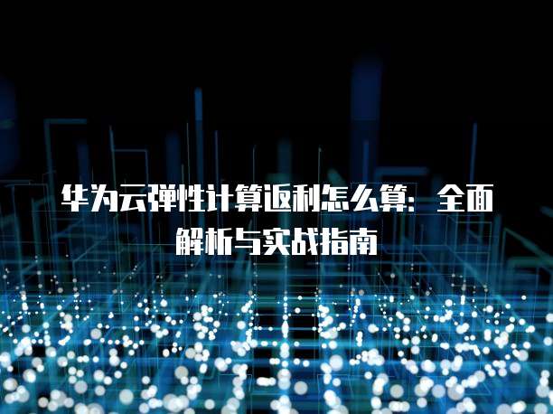 华为云弹性计算返利怎么算:全面解析与实战指南