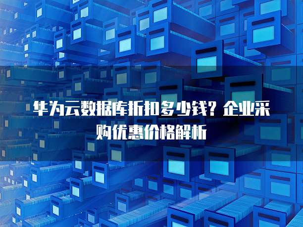 华为云数据库折扣多少钱？企业采购优惠价格解析