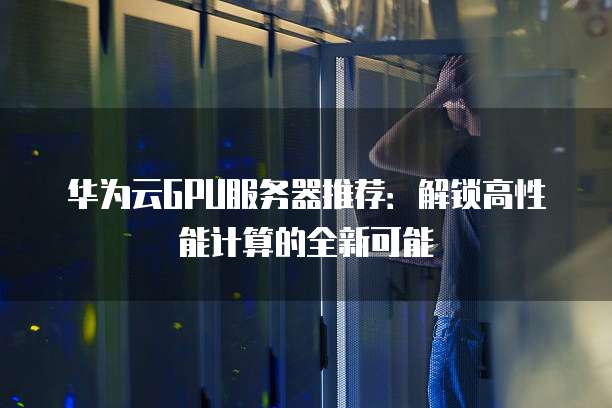 华为云GPU服务器推荐:解锁高性能计算的全新可能