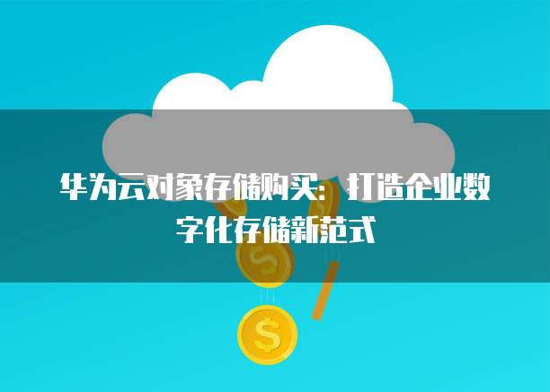 华为云对象存储购买：打造企业数字化存储新范式