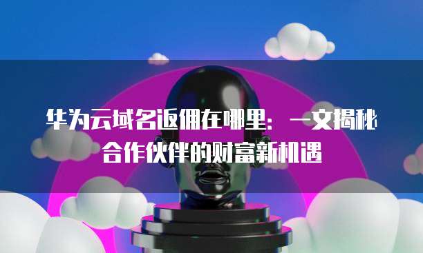华为云域名返佣在哪里:一文揭秘合作伙伴的财富新机遇