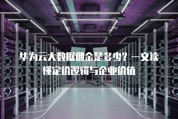 华为云大数据佣金是多少?一文读懂定价逻辑与企业价值