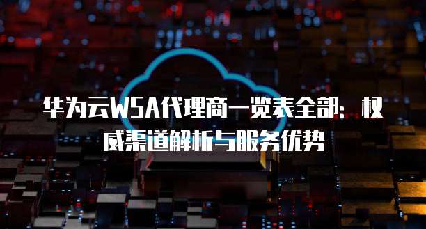 华为云WSA代理商一览表全部:权威渠道解析与服务优势
