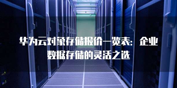 华为云对象存储报价一览表:企业数据存储的灵活之选