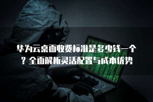 华为云桌面收费标准是多少钱一个?全面解析灵活配置与成本优势