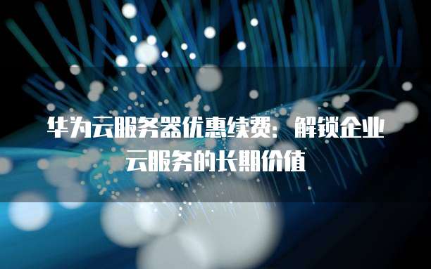 华为云服务器优惠续费:解锁企业云服务的长期价值