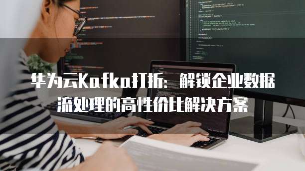 华为云Kafka打折:解锁企业数据流处理的高性价比解决方案