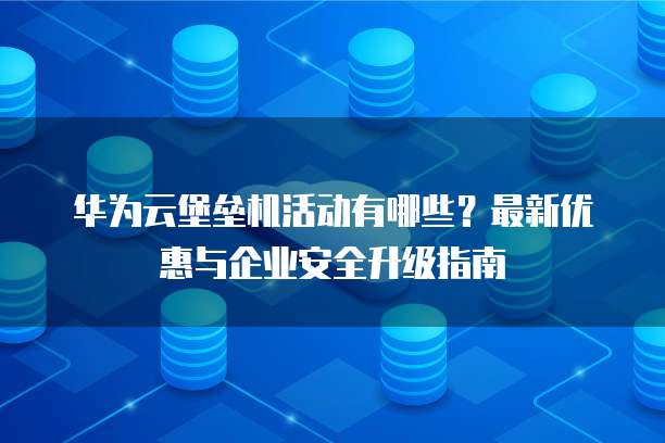 华为云堡垒机活动有哪些?最新优惠与企业安全升级指南