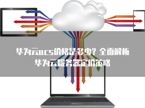 华为云ucs价格是多少?全面解析华为云服务器定价策略