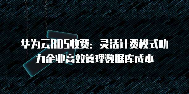 华为云RDS收费:灵活计费模式助力企业高效管理数据库成本