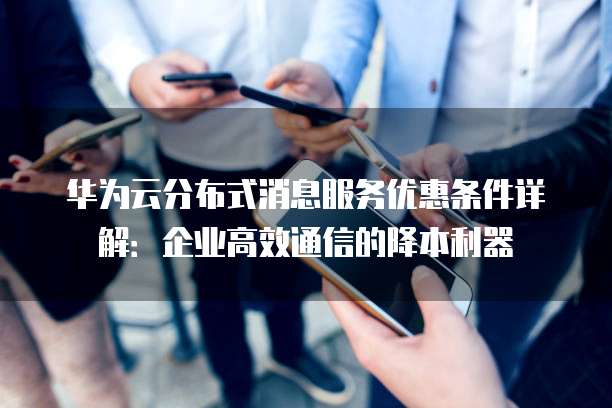 华为云分布式消息服务优惠条件详解:企业高效通信的降本利器