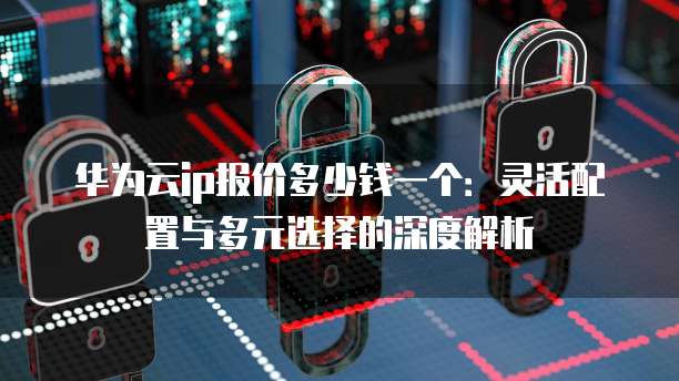 华为云ip报价多少钱一个:灵活配置与多元选择的深度解析