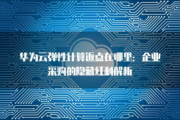 华为云弹性计算返点在哪里：企业采购的隐藏红利解析