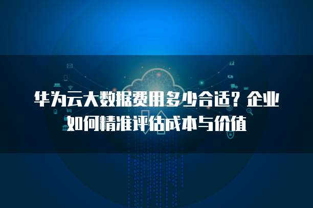 华为云大数据费用多少合适?企业如何精准评估成本与价值