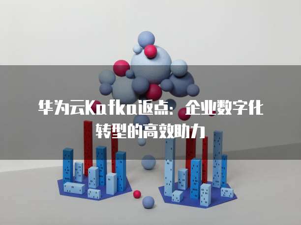 华为云Kafka返点:企业数字化转型的高效助力