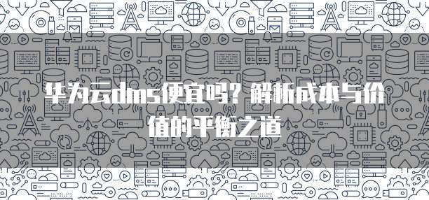 华为云dms便宜吗？解析成本与价值的平衡之道