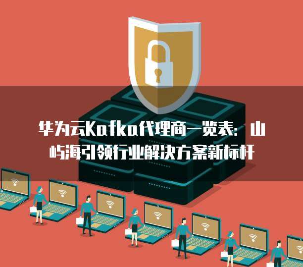 华为云Kafka代理商一览表：山屿海引领行业解决方案新标杆