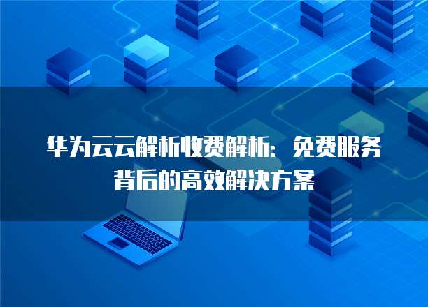 华为云云解析收费解析:免费服务背后的高效解决方案