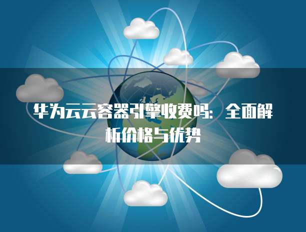 华为云云容器引擎收费吗：全面解析价格与优势