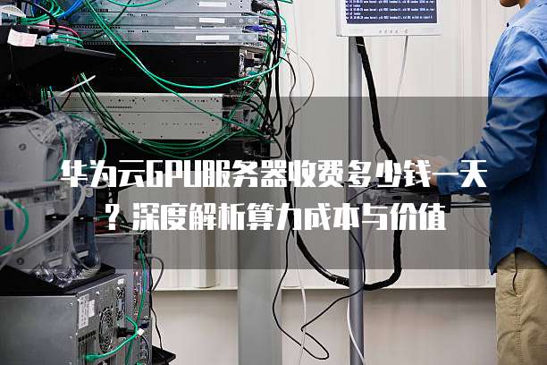 华为云GPU服务器收费多少钱一天?深度解析算力成本与价值