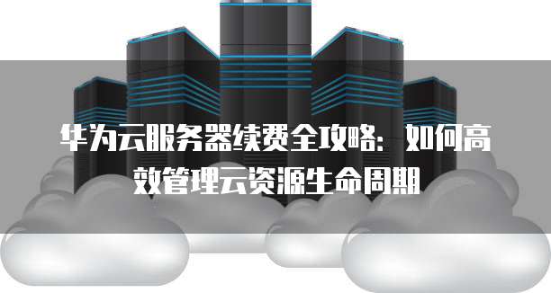 华为云服务器续费全攻略:如何高效管理云资源生命周期