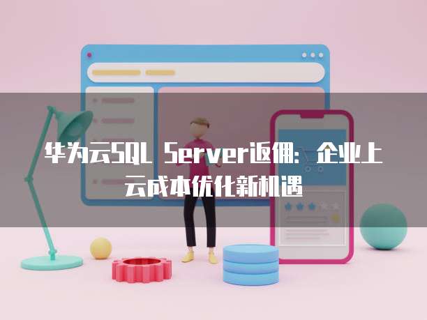 华为云SQL Server返佣:企业上云成本优化新机遇