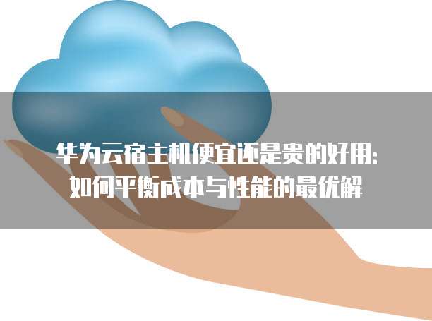 华为云宿主机便宜还是贵的好用:如何平衡成本与性能的最优解