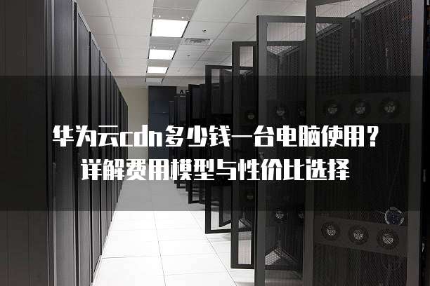 华为云cdn多少钱一台电脑使用？详解费用模型与性价比选择