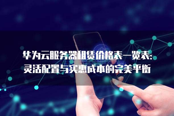 华为云服务器租赁价格表一览表:灵活配置与实惠成本的完美平衡