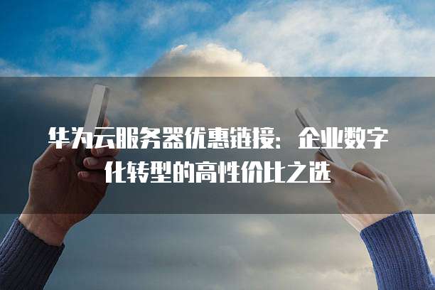 华为云服务器优惠链接:企业数字化转型的高性价比之选