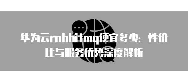 华为云rabbitmq便宜多少:性价比与服务优势深度解析