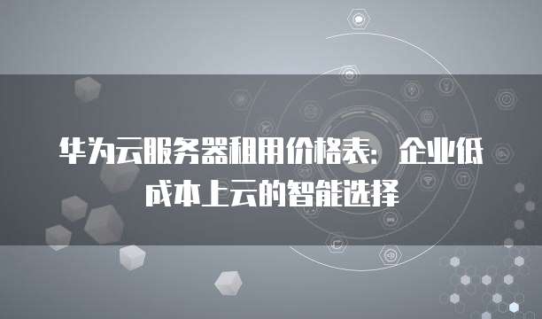 华为云服务器租用价格表:企业低成本上云的智能选择