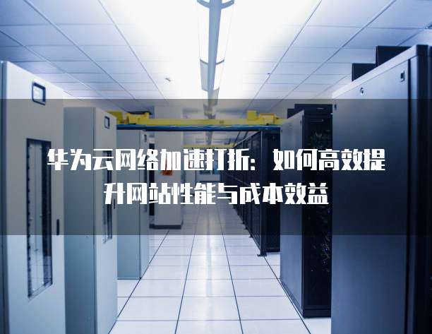 华为云网络加速打折:如何高效提升网站性能与成本效益