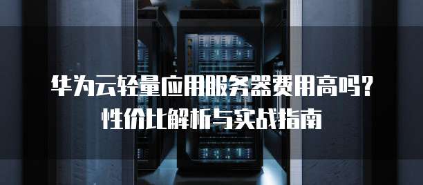 华为云轻量应用服务器费用高吗？性价比解析与实战指南