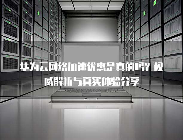 华为云网络加速优惠是真的吗?权威解析与真实体验分享