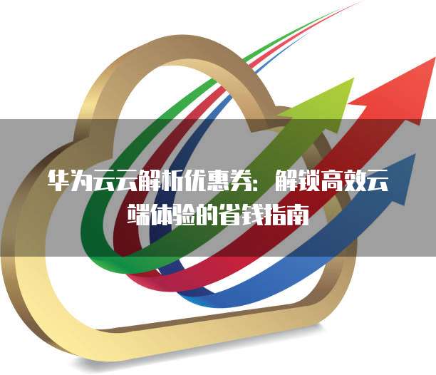 华为云云解析优惠券:解锁高效云端体验的省钱指南