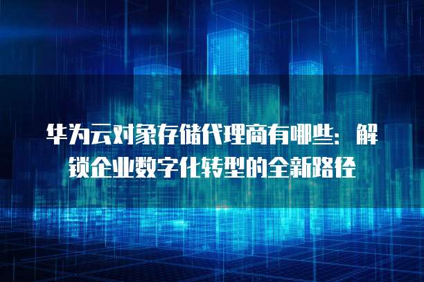 华为云对象存储代理商有哪些:解锁企业数字化转型的全新路径