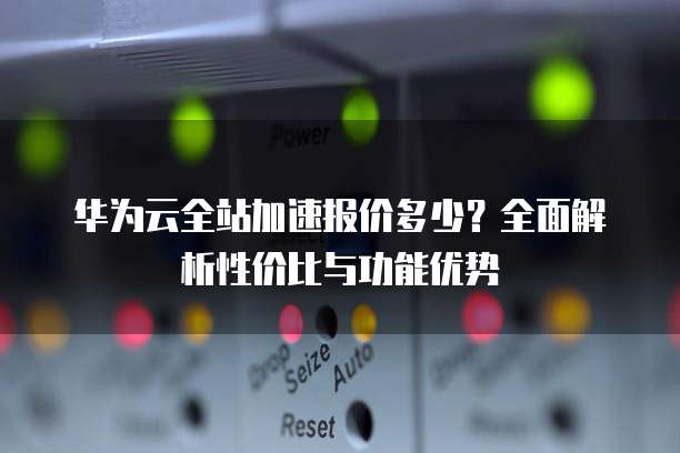华为云全站加速报价多少?全面解析性价比与功能优势