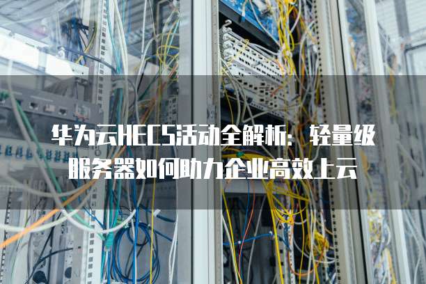 华为云HECS活动全解析:轻量级服务器如何助力企业高效上云