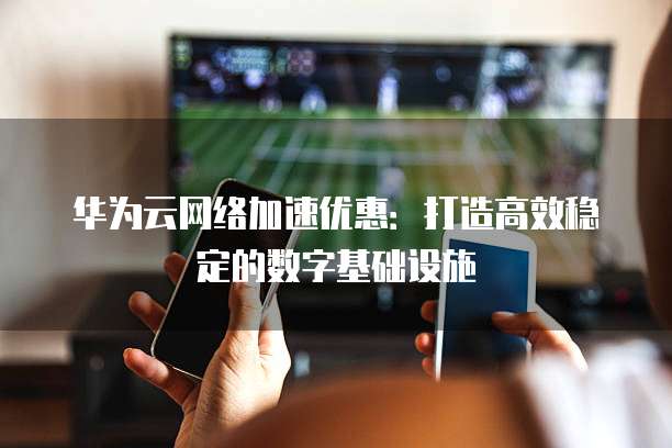 华为云网络加速优惠：打造高效稳定的数字基础设施