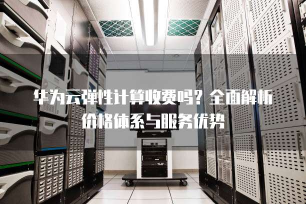 华为云弹性计算收费吗?全面解析价格体系与服务优势