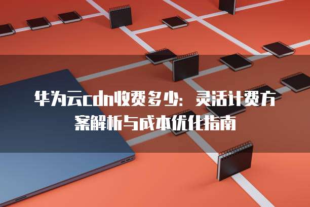 华为云cdn收费多少:灵活计费方案解析与成本优化指南